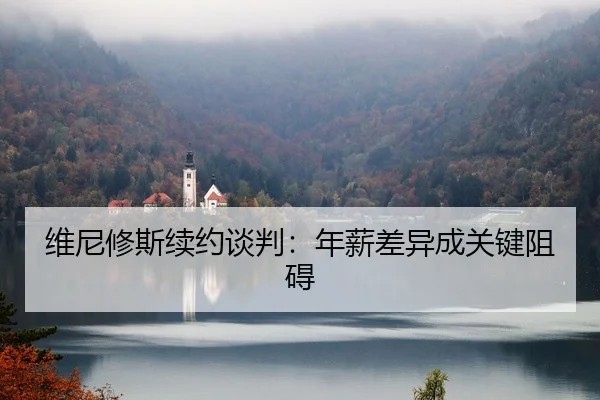 维尼修斯续约谈判：年薪差异成关键阻碍