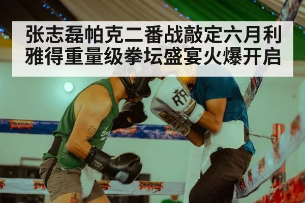 张志磊帕克二番战敲定六月利雅得重量级拳坛盛宴火爆开启
