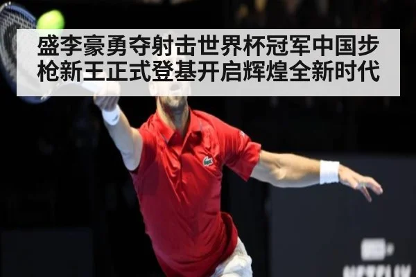 盛李豪勇夺射击世界杯冠军中国步枪新王正式登基开启辉煌全新时代